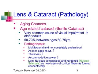 Lens & Cataract (Pathology)
Aging Chances
Age related cataract (Senile Cataract)








Very common cause of visual impairment in
older adults
50-70% between ages 60-75yrs
Pathogenesis:







Multifactorial and not completely understood.
As lens ages its wt. ↑
Thickness ↑
Accommodative power ↓
Lens Nucleus compressed and hardened (Nuclear
Sclerosis) as new layers of cortical fibers as formed
concentrically

Tuesday, December 24, 2013

3

 
