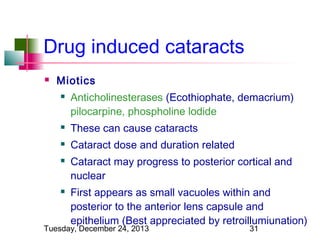 Drug induced cataracts


Miotics


Anticholinesterases (Ecothiophate, demacrium)
pilocarpine, phospholine lodide



These can cause cataracts



Cataract dose and duration related





Cataract may progress to posterior cortical and
nuclear
First appears as small vacuoles within and
posterior to the anterior lens capsule and
epithelium (Best appreciated by retroillumiunation)

Tuesday, December 24, 2013

31

 