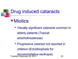 Drug induced cataracts


Miotics


Visually significant cataracts common in
elderly patients (Topical
anticholinesterase)



Progressive cataract not reported in
children (Echothiophate for
accommodative esotropia)

Tuesday, December 24, 2013

32

 