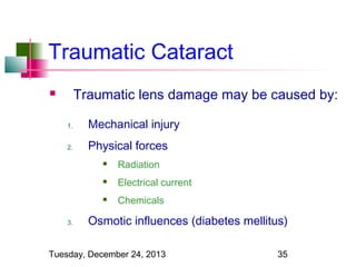 Traumatic Cataract
Traumatic lens damage may be caused by:



1.

Mechanical injury

2.

Physical forces



Electrical current



3.

Radiation
Chemicals

Osmotic influences (diabetes mellitus)

Tuesday, December 24, 2013

35

 