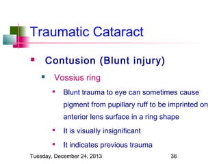 Traumatic Cataract
Contusion (Blunt injury)




Vossius ring


Blunt trauma to eye can sometimes cause
pigment from pupillary ruff to be imprinted on
anterior lens surface in a ring shape



It is visually insignificant



It indicates previous trauma

Tuesday, December 24, 2013

36

 