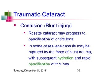 Traumatic Cataract


Contusion (Blunt injury)


Rosette cataract may progress to
opacification of entire lens



In some cases lens capsule may be
ruptured by the force of blunt trauma,
with subsequent hydration and rapid
opacification of the lens

Tuesday, December 24, 2013

39

 