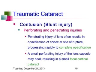 Traumatic Cataract
Contusion (Blunt injury)




Perforating and penetrating injuries


Penetrating injury of lens often results in
opacification of cortex at site of rupture,
progressing rapidly to complete opacification



A small perforating injury of the lens capsule
may heal, resulting in a small focal cortical
cataract

Tuesday, December 24, 2013

40

 