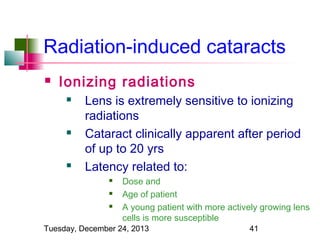 Radiation-induced cataracts


Ionizing radiations






Lens is extremely sensitive to ionizing
radiations
Cataract clinically apparent after period
of up to 20 yrs
Latency related to:




Dose and
Age of patient
A young patient with more actively growing lens
cells is more susceptible

Tuesday, December 24, 2013

41

 
