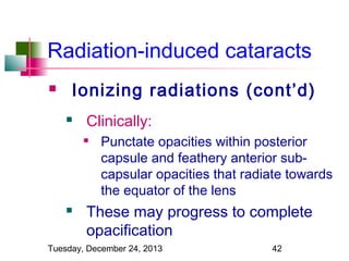Radiation-induced cataracts


Ionizing radiations (cont’d)


Clinically:




Punctate opacities within posterior
capsule and feathery anterior subcapsular opacities that radiate towards
the equator of the lens

These may progress to complete
opacification

Tuesday, December 24, 2013

42

 