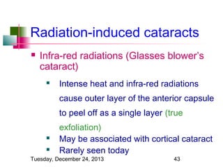 Radiation-induced cataracts


Infra-red radiations (Glasses blower’s
cataract)


Intense heat and infra-red radiations
cause outer layer of the anterior capsule
to peel off as a single layer (true




exfoliation)
May be associated with cortical cataract
Rarely seen today

Tuesday, December 24, 2013

43

 