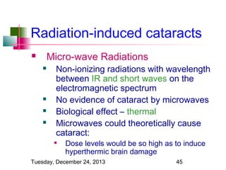 Radiation-induced cataracts
Micro-wave Radiations








Non-ionizing radiations with wavelength
between IR and short waves on the
electromagnetic spectrum
No evidence of cataract by microwaves
Biological effect – thermal
Microwaves could theoretically cause
cataract:



Dose levels would be so high as to induce
hyperthermic brain damage

Tuesday, December 24, 2013

45

 
