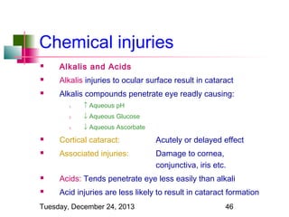 Chemical injuries


Alkalis and Acids



Alkalis injuries to ocular surface result in cataract



Alkalis compounds penetrate eye readly causing:
1.

↑ Aqueous pH

2.

↓ Aqueous Glucose

3.

↓ Aqueous Ascorbate



Cortical cataract:

Acutely or delayed effect



Associated injuries:

Damage to cornea,
conjunctiva, iris etc.



Acids: Tends penetrate eye less easily than alkali



Acid injuries are less likely to result in cataract formation

Tuesday, December 24, 2013

46

 