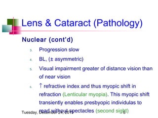 Lens & Cataract (Pathology)
Nuclear (cont’d)
3.

Progression slow

4.

BL, (± asymmetric)

5.

Visual impairment greater of distance vision than
of near vision

6.

↑ refractive index and thus myopic shift in
refraction (Lenticular myopia). This myopic shift
transiently enables presbyopic individulas to

read without spectacles
Tuesday, December 24, 2013

(second sight)
8

 