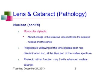 Lens & Cataract (Pathology)
Nuclear (cont’d)
7.

Monocular diplopia:


Abrupt change in the refractive index between the sclerotic
nucleus and the cortex

7.

Progressive yellowing of the lens causes poor hue
discrimination esp. at the blue end of the visible spectrum

8.

Photopic retinal function may ↓ with advanced nuclear
cataract

Tuesday, December 24, 2013

9

 