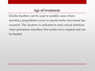 Age of treatment
Kloehn facebow can be used in suitable cases where
maxillary prognathism exists or mesial molar movement has
occurred. The facebow is indicated in early mixed dentition
when permanent maxillary first molars have erupted and can
be banded.
 