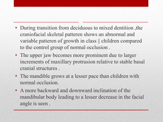 • During transition from deciduous to mixed dentition ,the
craniofacial skeletal patteren shows an abnormal and
variable patteren of growth in class || children compared
to the control group of normal occlusion .
• The upper jaw becomes more prominent due to larger
increments of maxillary protrusion relative to stable basal
cranial structures .
• The mandible grows at a lesser pace than children with
normal occlusion.
• A more backward and downward inclination of the
mandibular body leading to a lesser decrease in the facial
angle is seen .
 