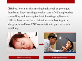 Habits. Non-nutritive sucking habits such as prolonged
thumb and finger sucking are taken care of with appropriate
counselling and interceptive habit breaking appliance.A
child with recurrent throat infection, nasal blockages or
allergies should have ENT consultation to prevent mouth
breathing.
Mouth breathing ENT consultation
 