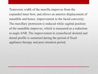 Transverse width of the maxilla improves from the
expanded inner bow, and allows an anterior displacement of
mandible and hence, improvement in the facial convexity.
The maxillary protrusion is reduced while sagittal position
of the mandible improves, which is measured as a reduction
in angleANB. The improvement in craniofacial skeletal and
dental profile is sustained during the period of fixed
appliance therapy and post retention period.
 