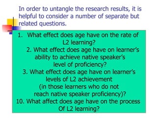 In order to untangle the research results, it is helpful to consider a number of separate but related questions. What effect does age have on the rate of  L2 learning? 2. What effect does age have on learner’s ability to achieve native speaker’s level of proficiency? 3. What effect does age have on learner’s levels of L2 achievement  (in those learners who do not reach native speaker proficiency)? What affect does age have on the process  Of L2 learning? 