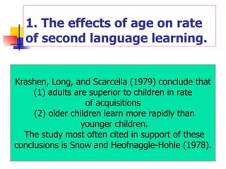 1. The effects of age on rate of second language learning. Krashen, Long, and Scarcella (1979) conclude that (1) adults are superior to children in rate  of acquisitions (2) older children learn more rapidly than younger children. The study most often cited in support of these conclusions is Snow and Heofnaggle-Hohle (1978).  