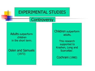 Adults  outperform children in the short term. Oslen and Samuels (1973) Children  outperform adults, This research supported to Krashen, Long and Scarcellas’. Cochrani  (1980) EXPERIMENTAL STUDIES Controversy 