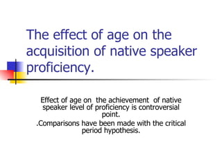 The effect of age on the acquisition of native speaker proficiency. Effect of age on  the achievement  of native speaker level of proficiency is controversial point. .Comparisons have been made with the critical period hypothesis. 
