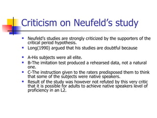 Criticism on Neufeld’s study Neufeld’s studies are strongly criticized by the supporters of the critical period hypothesis. Long(1990) argued that his studies are doubtful because  A-His subjects were all elite. B-The imitation test produced a rehearsed data, not a natural one. C-The instruction given to the raters predisposed them to think that some of the subjects were native speakers. Result of the study was however not refuted by this very critic that it is possible for adults to achieve native speakers level of proficiency in an L2. 