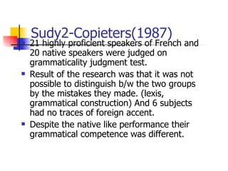 Sudy2-Copieters(1987) 21 highly proficient speakers of French and 20 native speakers were judged on grammaticality judgment test. Result of the research was that it was not possible to distinguish b/w the two groups by the mistakes they made. (lexis, grammatical construction) And 6 subjects had no traces of foreign accent. Despite the native like performance their grammatical competence was different. 