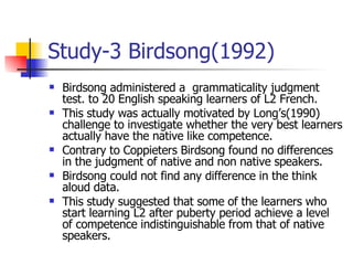Study-3 Birdsong(1992) Birdsong administered a  grammaticality judgment test. to 20 English speaking learners of L2 French. This study was actually motivated by Long’s(1990) challenge to investigate whether the very best learners actually have the native like competence. Contrary to Coppieters Birdsong found no differences in the judgment of native and non native speakers. Birdsong could not find any difference in the think aloud data. This study suggested that some of the learners who start learning L2 after puberty period achieve a level of competence indistinguishable from that of native speakers. 