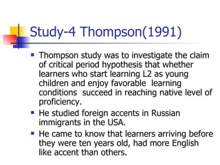 Study-4 Thompson(1991) Thompson study was to investigate the claim of critical period hypothesis that whether learners who start learning L2 as young children and enjoy favorable  learning conditions  succeed in reaching native level of proficiency. He studied foreign accents in Russian immigrants in the USA. He came to know that learners arriving before they were ten years old, had more English like accent than others. 