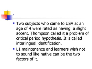 . Two subjects who came to USA at an age of 4 were rated as having  a slight accent. Thompson called it a problem of critical period hypothesis. It is called interlingual identification. L1 maintenance and learners wish not to sound like native can be the two factors of it. 