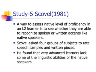 Study-5 Scovel(1981) A way to assess native level of proficiency in an L2 learner is to see whether they are able to recognize spoken or written accents like native speakers. Scovel asked four groups of subjects to rate speech samples and written pieces. He found that very advanced learners lack some of the linguistic abilities of the native speakers. 