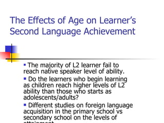 The Effects of Age on Learner’s Second Language Achievement  The majority of L2 learner fail to reach native speaker level of ability. Do the learners who begin learning as children reach higher levels of L2 ability than those who starts as adolescents/adults? Different studies on foreign language acquisition in the primary school vs secondary school on the levels of attainment.  