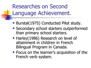 Researches on Second Language Achievement.  Burstal(1975) Conducted Pilot study.  Secondary school starters outperformed than primary school starters. Harley(1986) Research on level of attainment in children in French Bilingual Program in Canada. Focus on the learner’s acquisition of the French verb system. 