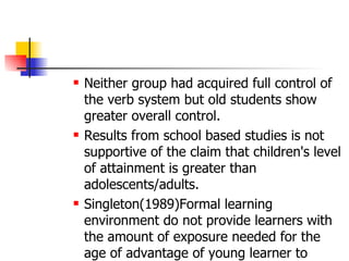 Neither group had acquired full control of the verb system but old students show greater overall control. Results from school based studies is not supportive of the claim that children's level of attainment is greater than adolescents/adults. Singleton(1989)Formal learning environment do not provide learners with the amount of exposure needed for the age of advantage of young learner to emerge. 