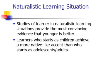 Naturalistic Learning Situation Studies of learner in naturalistic learning situations provide the most convincing evidence that younger is better. Learners who starts as children achieve a more native-like accent than who starts as adolescents/adults. 