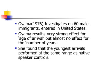 Oyama(1976) Investigates on 60 male immigrants, entered in United States. Oyama results, very strong effect for ‘age of arrival’ but almost no effect for the ‘number of years’. She found that the youngest arrivals performed at the same range as native speaker controls. 