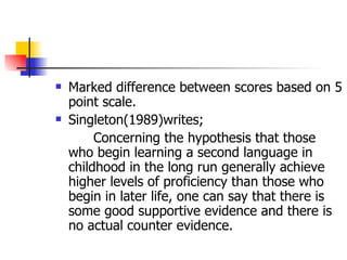 Marked difference between scores based on 5 point scale. Singleton(1989)writes; Concerning the hypothesis that those who begin learning a second language in childhood in the long run generally achieve higher levels of proficiency than those who begin in later life, one can say that there is some good supportive evidence and there is no actual counter evidence. 