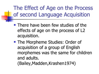 The Effect of Age on the Process of second Language Acquisition There have been few studies of the effects of age on the process of L2 acquisition. The Morpheme Studies: Order of acquisition of a group of English morphemes was the same for children and adults. (Bailey,Madden,Krashen1974)  