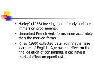 Harley’s(1986) investigation of early and late immersion programmes. Unmarked French verb forms more accurately than the marked forms. Riney(1990) collected data from Vietnamese learners of English. Age has no effect on the final deletion of consonants, it did have a marked effect on epenthesis. 
