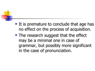 It is premature to conclude that age has no effect on the process of acquisition. The research suggest that the effect may be a minimal one in case of grammar, but possibly more significant in the case of pronunciation. 
