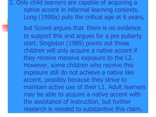 2. Only child learners are capable of acquiring a native accent in informal learning contexts. Long (1990a) puts the critical age at 6 years, but Scovel argues that   there is no evidence to support this and argues for a pre puberty start. Singleton (1989) points out those children will only acquire a native accent if they receive massive exposure to the L2. However, some children who receive this exposure still do not achieve a native like accent, possibly because they strive to maintain active use of their L1. Adult learners may be able to acquire a native accent with the assistance of instruction, but further research is needed to substantive this claim. 