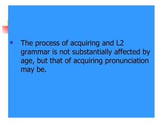 The process of acquiring and L2 grammar is not substantially affected by age, but that of acquiring pronunciation may be. 