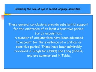 Explaining the role of age in second language acquisition These general conclusions provide substantial support for the existence of at least a sensitive period  for L2 acquisition. A number of explanations have been advanced to account for the existence of a critical or sensitive period. These have been admirably reviewed in Singleton (1989) and Long (19904, and are summarized in Table. 