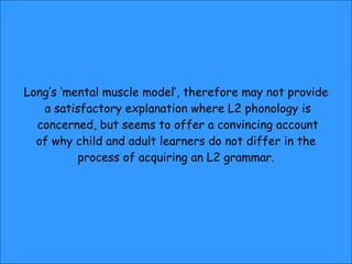 Long’s ‘mental muscle model’, therefore may not provide a satisfactory explanation where L2 phonology is concerned, but seems to offer a convincing account of why child and adult learners do not differ in the  process of acquiring an L2 grammar. 