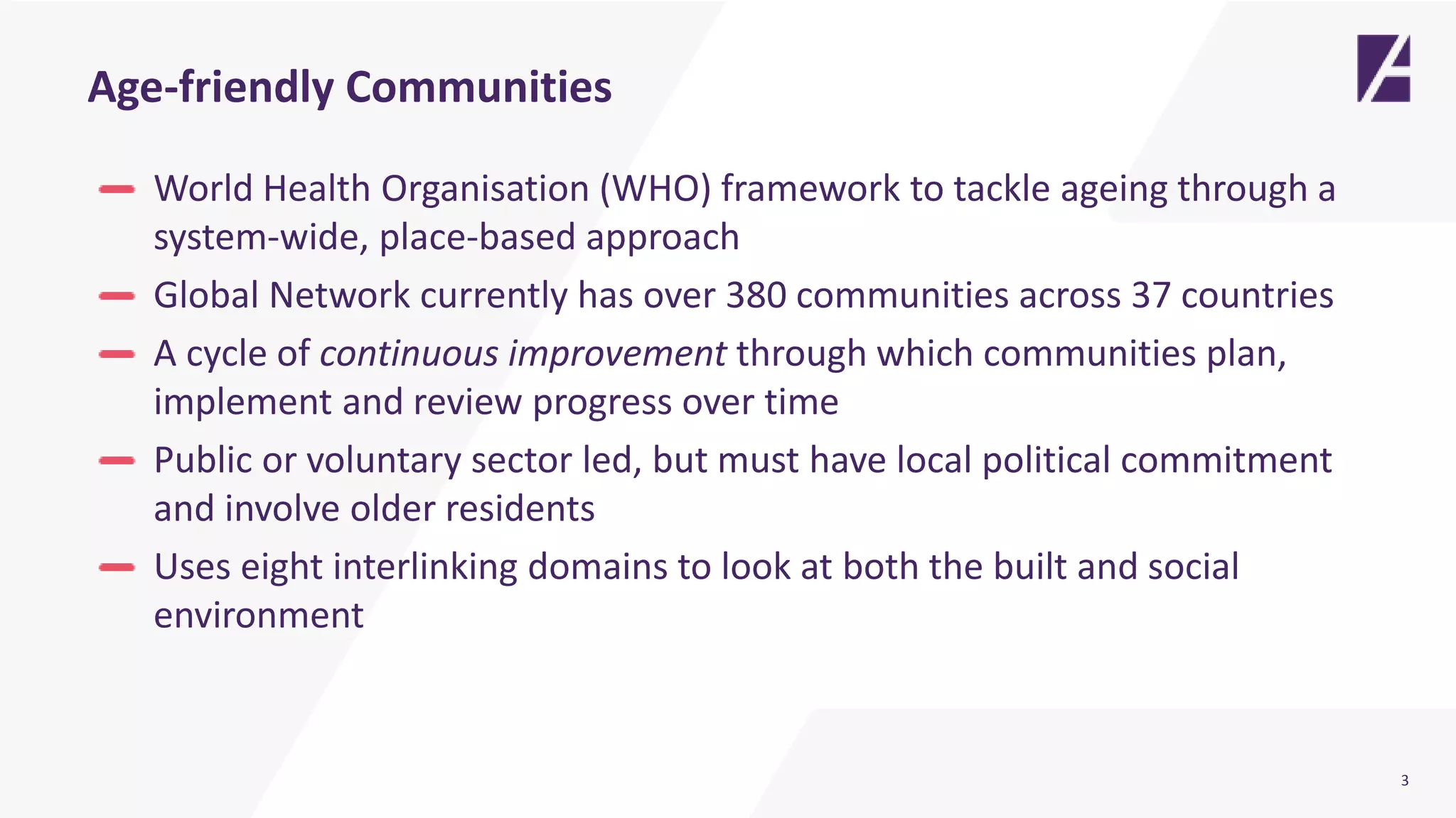 3
Age-friendly Communities
World Health Organisation (WHO) framework to tackle ageing through a
system-wide, place-based approach
Global Network currently has over 380 communities across 37 countries
A cycle of continuous improvement through which communities plan,
implement and review progress over time
Public or voluntary sector led, but must have local political commitment
and involve older residents
Uses eight interlinking domains to look at both the built and social
environment
 
