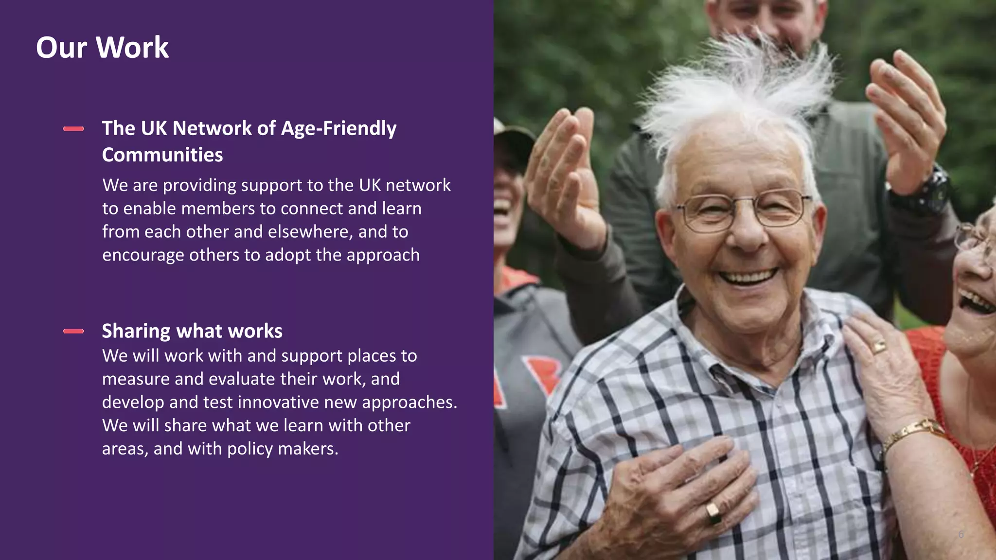 6
The UK Network of Age-Friendly
Communities
We are providing support to the UK network
to enable members to connect and learn
from each other and elsewhere, and to
encourage others to adopt the approach
Our Work
6
Sharing what works
We will work with and support places to
measure and evaluate their work, and
develop and test innovative new approaches.
We will share what we learn with other
areas, and with policy makers.
 