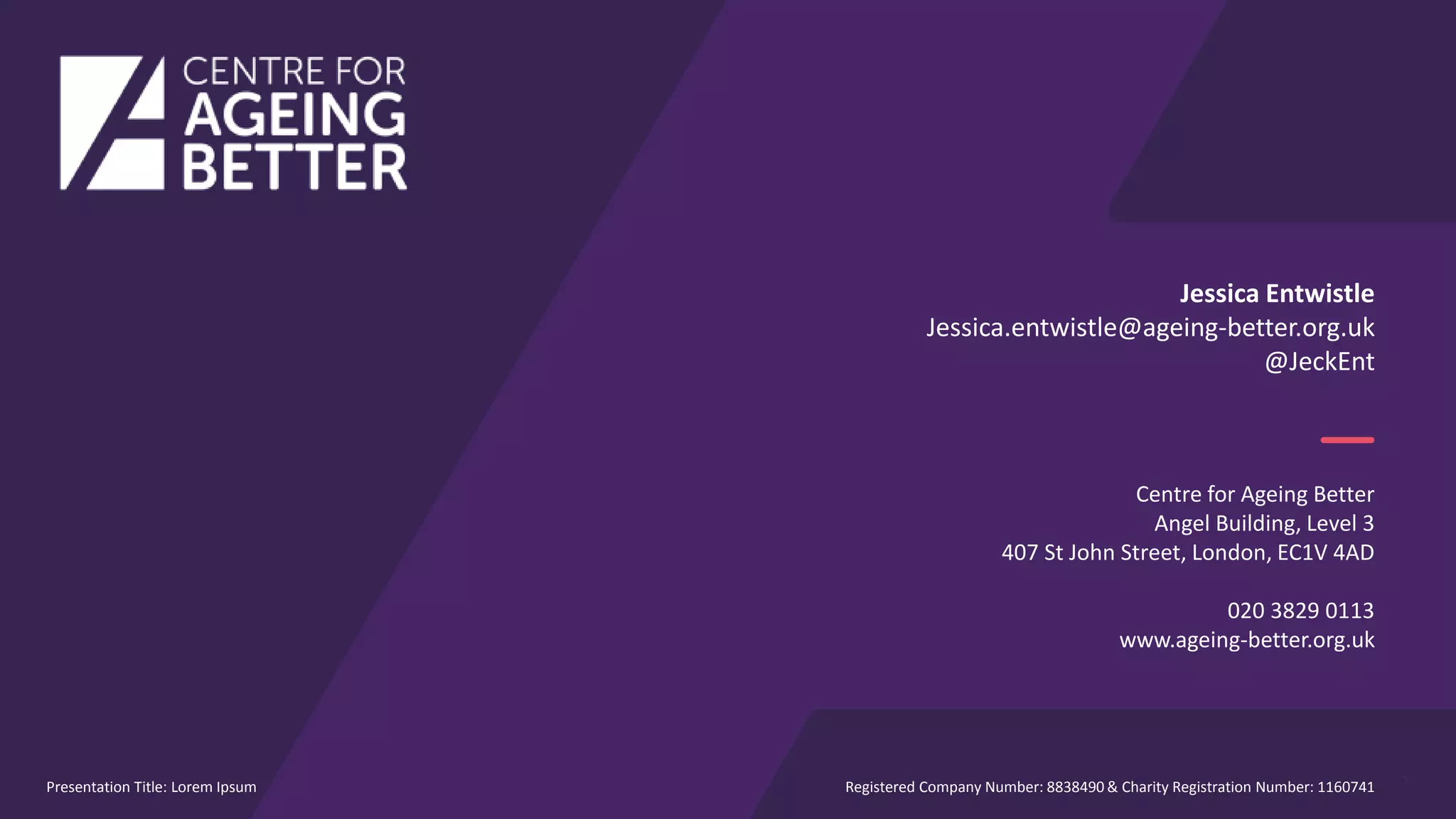 7
Jessica Entwistle
Jessica.entwistle@ageing-better.org.uk
@JeckEnt
Centre for Ageing Better
Angel Building, Level 3
407 St John Street, London, EC1V 4AD
020 3829 0113
www.ageing-better.org.uk
Registered Company Number: 8838490 & Charity Registration Number: 1160741Presentation Title: Lorem Ipsum
 