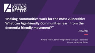 Natalie Turner, Senior Programme Manager – Localities
Centre for Ageing Better
July, 2017
‘Making communities work for the most vulnerable:
What can Age-friendly Communities learn from the
dementia friendly movement?’’
 