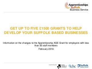 GET UP TO FIVE £1500 GRANTS TO HELP
DEVELOP YOUR SUFFOLK BASED BUSINESSES
Information on the changes to the Apprenticeship AGE Grant for employers with less
than 50 staff members
February 2016
 
