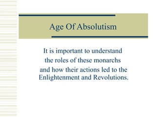 Age Of Absolutism It is important to understand  the roles of these monarchs  and how their actions led to the Enlightenment and Revolutions. 