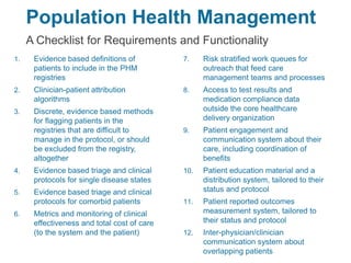 Population Health Management
A Checklist for Requirements and Functionality
1. Evidence based definitions of
patients to include in the PHM
registries
2. Clinician-patient attribution
algorithms
3. Discrete, evidence based methods
for flagging patients in the
registries that are difficult to
manage in the protocol, or should
be excluded from the registry,
altogether
4. Evidence based triage and clinical
protocols for single disease states
5. Evidence based triage and clinical
protocols for comorbid patients
6. Metrics and monitoring of clinical
effectiveness and total cost of care
(to the system and the patient)
7. Risk stratified work queues for
outreach that feed care
management teams and processes
8. Access to test results and
medication compliance data
outside the core healthcare
delivery organization
9. Patient engagement and
communication system about their
care, including coordination of
benefits
10. Patient education material and a
distribution system, tailored to their
status and protocol
11. Patient reported outcomes
measurement system, tailored to
their status and protocol
12. Inter-physician/clinician
communication system about
overlapping patients
 