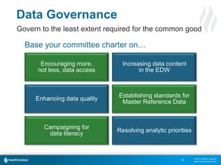 © 2013 Health Catalyst
www.healthcatalyst.com
Data Governance
Govern to the least extent required for the common good
Base your committee charter on…
18
Encouraging more,
not less, data access
Increasing data content
in the EDW
Campaigning for
data literacy
Resolving analytic priorities
Enhancing data quality
Establishing standards for
Master Reference Data
 