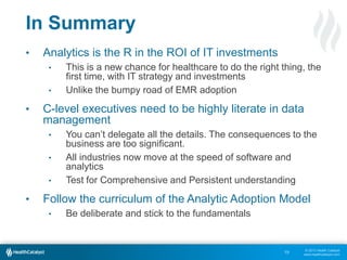 © 2013 Health Catalyst
www.healthcatalyst.com
In Summary
• Analytics is the R in the ROI of IT investments
• This is a new chance for healthcare to do the right thing, the
first time, with IT strategy and investments
• Unlike the bumpy road of EMR adoption
• C-level executives need to be highly literate in data
management
• You can’t delegate all the details. The consequences to the
business are too significant.
• All industries now move at the speed of software and
analytics
• Test for Comprehensive and Persistent understanding
• Follow the curriculum of the Analytic Adoption Model
• Be deliberate and stick to the fundamentals
19
 